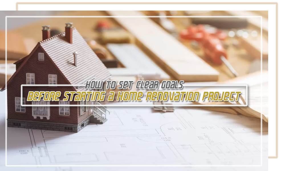 How to Set Clear Goals Before Starting a Home Renovation Project